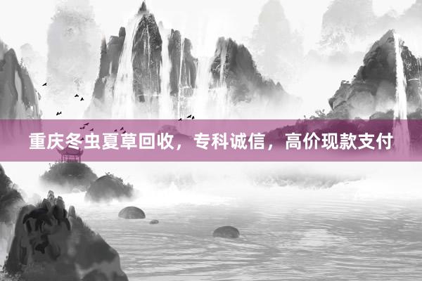 重庆冬虫夏草回收，专科诚信，高价现款支付
