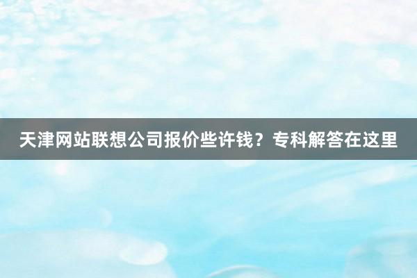 天津网站联想公司报价些许钱？专科解答在这里
