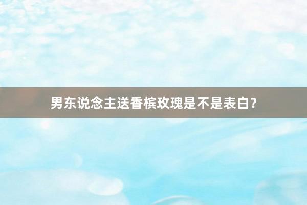 男东说念主送香槟玫瑰是不是表白？